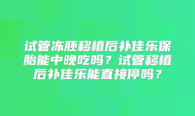 试管冻胚移植后补佳乐保胎能中晚吃吗？试管移植后补佳乐能直接停吗？