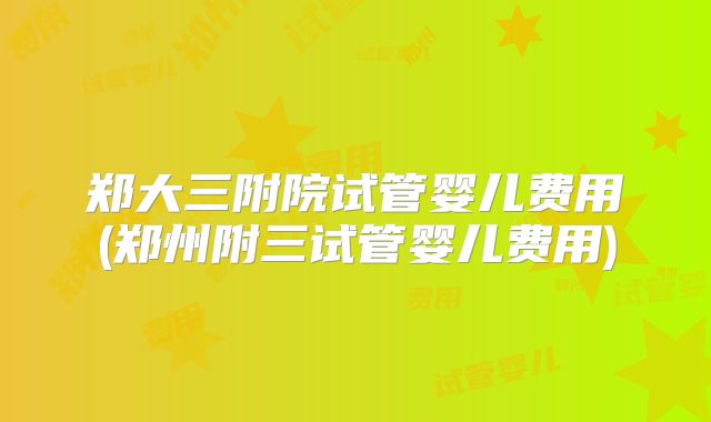 郑大三附院试管婴儿费用(郑州附三试管婴儿费用)