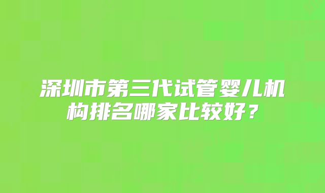 深圳市第三代试管婴儿机构排名哪家比较好？