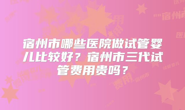 宿州市哪些医院做试管婴儿比较好?宿州市三代试管费用贵吗?
