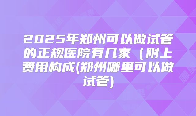 2025年郑州可以做试管的正规医院有几家（附上费用构成(郑州哪里可以做试管)