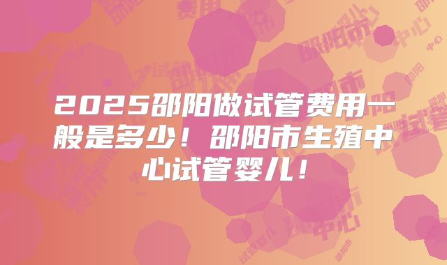 2025邵阳做试管费用一般是多少!邵阳市生殖中心试管婴儿!