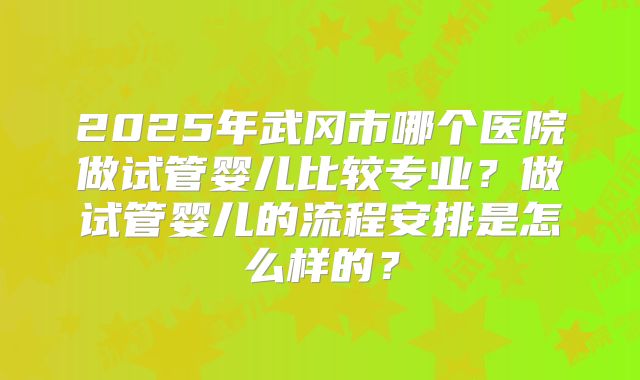 2025年武冈市哪个医院做试管婴儿比较专业？做试管婴儿的流程安排是怎么样的？