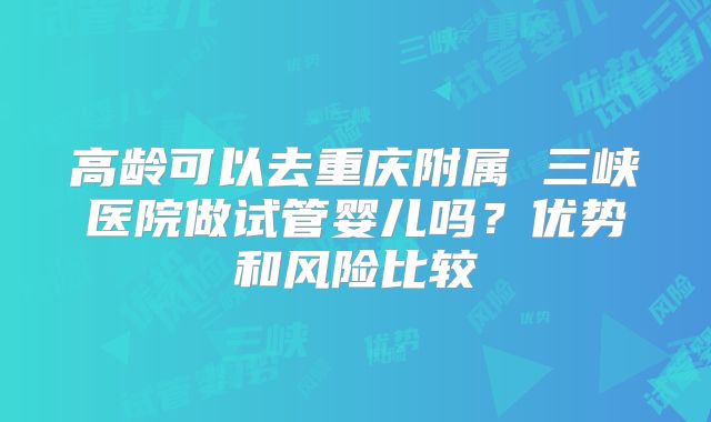 高龄可以去重庆附属 三峡医院做试管婴儿吗？优势和风险比较