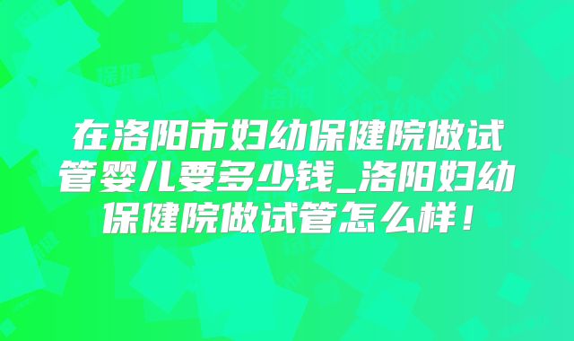 在洛阳市妇幼保健院做试管婴儿要多少钱_洛阳妇幼保健院做试管怎么样！