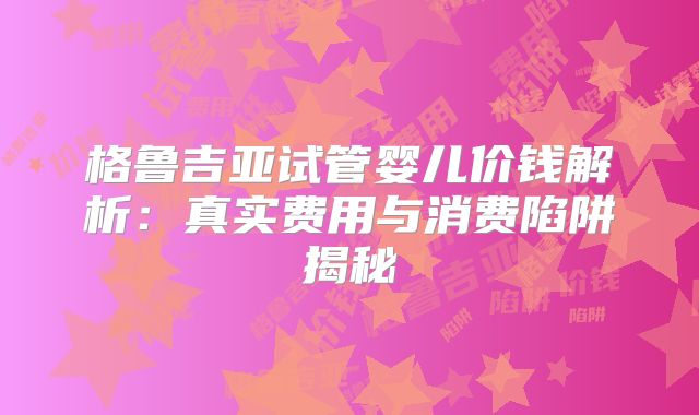格鲁吉亚试管婴儿价钱解析：真实费用与消费陷阱揭秘