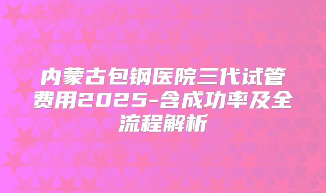 内蒙古包钢医院三代试管费用2025-含成功率及全流程解析