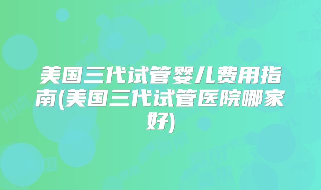 美国三代试管婴儿费用指南(美国三代试管医院哪家好)