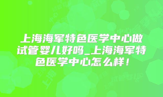 上海海军特色医学中心做试管婴儿好吗_上海海军特色医学中心怎么样！