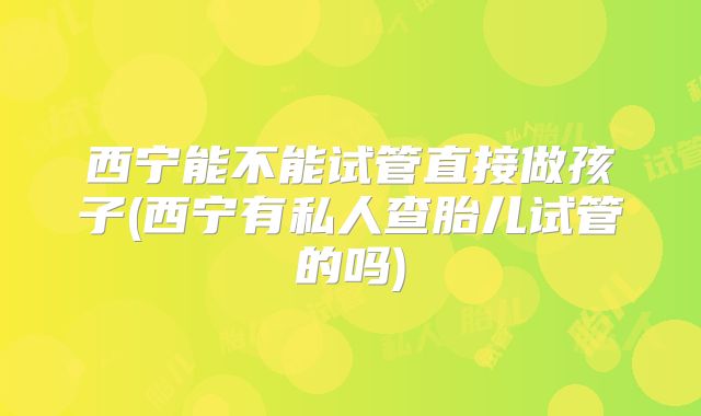西宁能不能试管直接做孩子(西宁有私人查胎儿试管的吗)