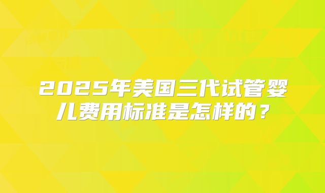 2025年美国三代试管婴儿费用标准是怎样的?