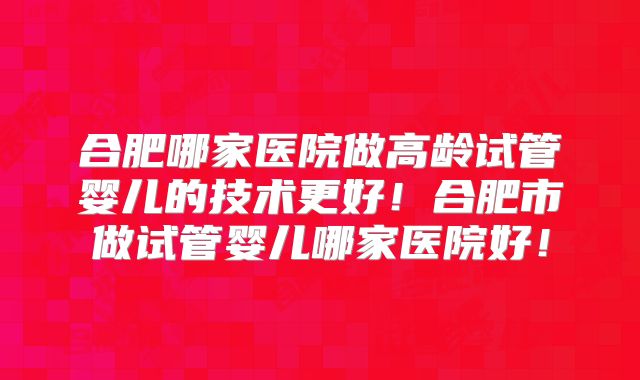 合肥哪家医院做高龄试管婴儿的技术更好！合肥市做试管婴儿哪家医院好！