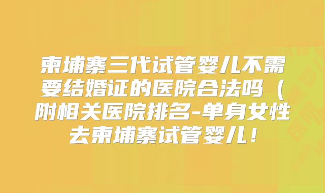 柬埔寨三代试管婴儿不需要结婚证的医院合法吗（附相关医院排名-单身女性去柬埔寨试管婴儿！