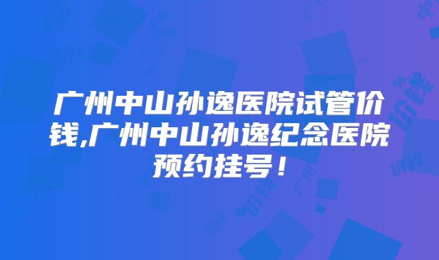 广州中山孙逸医院试管价钱,广州中山孙逸纪念医院预约挂号！