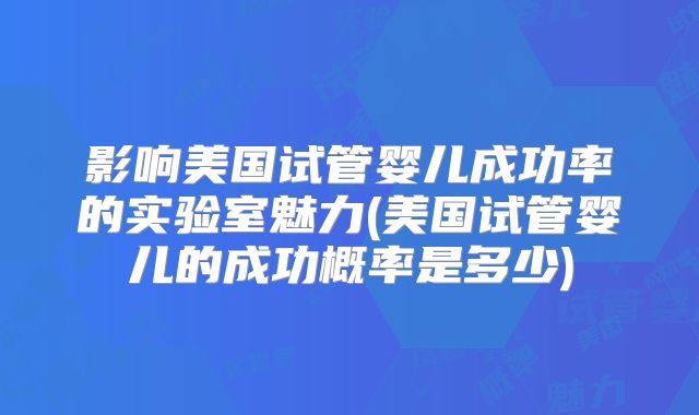 影响美国试管婴儿成功率的实验室魅力(美国试管婴儿的成功概率是多少)
