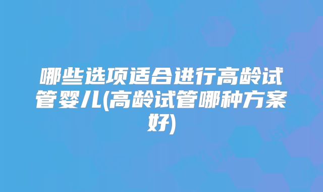 哪些选项适合进行高龄试管婴儿(高龄试管哪种方案好)