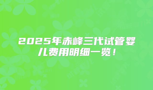2025年赤峰三代试管婴儿费用明细一览！