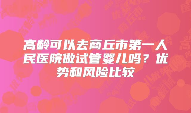 高龄可以去商丘市第一人民医院做试管婴儿吗?优势和风险比较