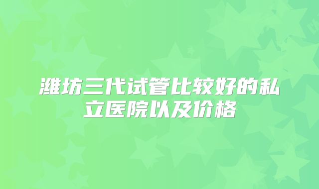 潍坊三代试管比较好的私立医院以及价格