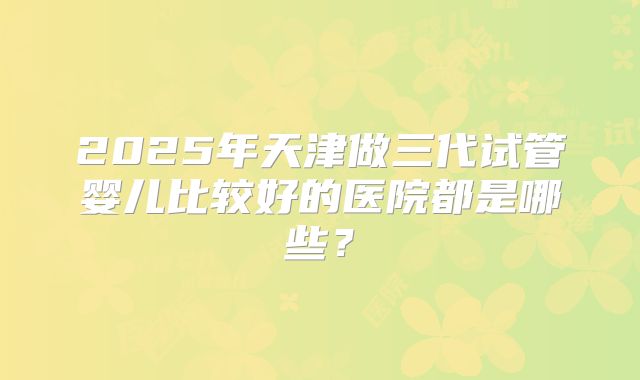 2025年天津做三代试管婴儿比较好的医院都是哪些？