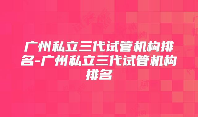 广州私立三代试管机构排名-广州私立三代试管机构排名