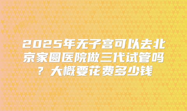 2025年无子宫可以去北京家圆医院做三代试管吗?大概要花费多少钱