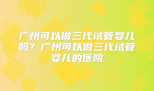 广州可以做三代试管婴儿吗？广州可以做三代试管婴儿的医院