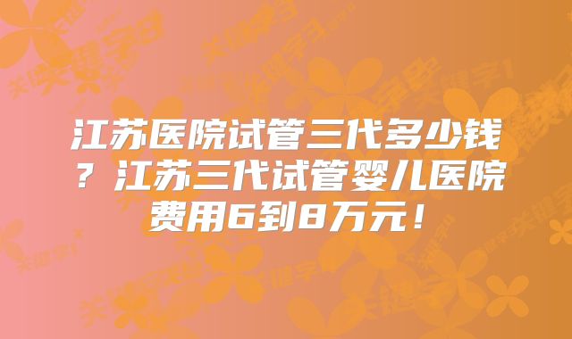 江苏医院试管三代多少钱?江苏三代试管婴儿医院费用6到8万元!