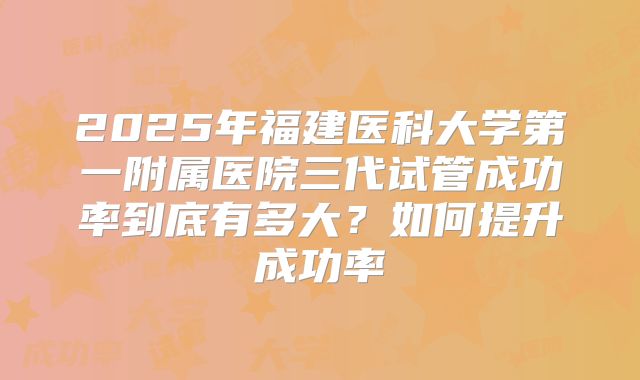 2025年福建医科大学第一附属医院三代试管成功率到底有多大？如何提升成功率