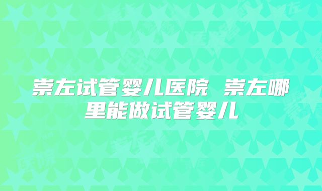 崇左试管婴儿医院 崇左哪里能做试管婴儿