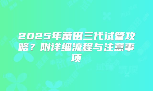 2025年莆田三代试管攻略?附详细流程与注意事项