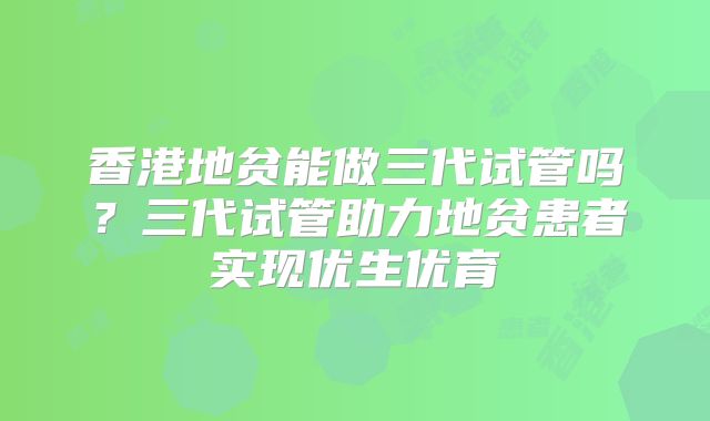 香港地贫能做三代试管吗？三代试管助力地贫患者实现优生优育