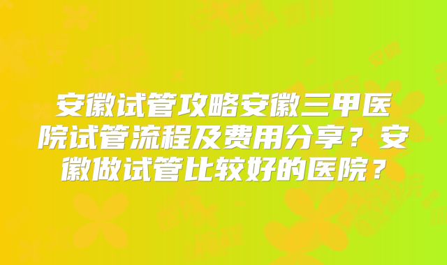 安徽试管攻略安徽三甲医院试管流程及费用分享？安徽做试管比较好的医院？