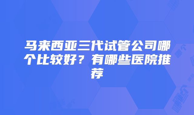 马来西亚三代试管公司哪个比较好？有哪些医院推荐