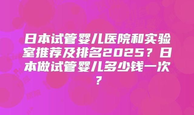 日本试管婴儿医院和实验室推荐及排名2025?日本做试管婴儿多少钱一次?