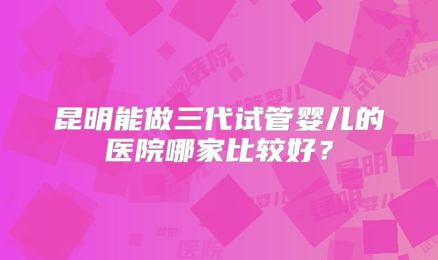 昆明能做三代试管婴儿的医院哪家比较好？