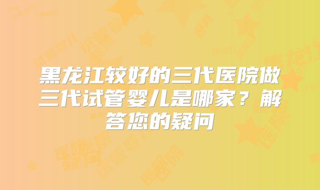 黑龙江较好的三代医院做三代试管婴儿是哪家？解答您的疑问