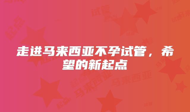 走进马来西亚不孕试管,希望的新起点