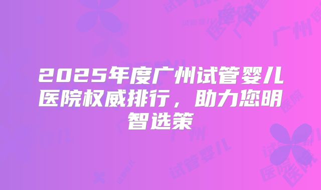 2025年度广州试管婴儿医院权威排行，助力您明智选策