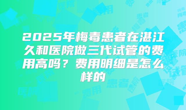 2025年梅毒患者在湛江久和医院做三代试管的费用高吗？费用明细是怎么样的