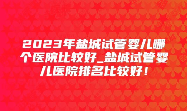 2023年盐城试管婴儿哪个医院比较好_盐城试管婴儿医院排名比较好！