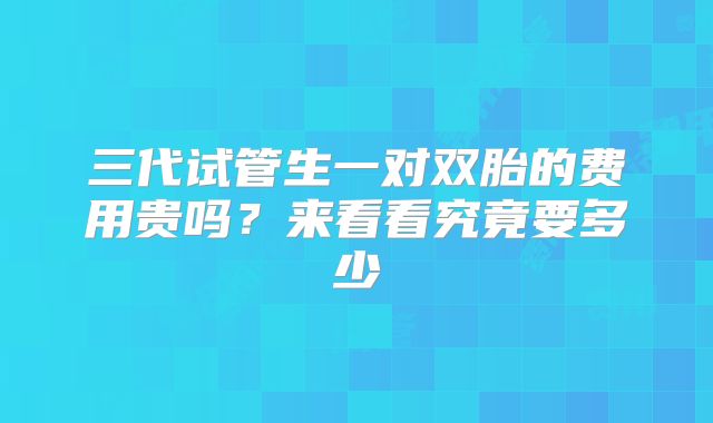三代试管生一对双胎的费用贵吗？来看看究竟要多少