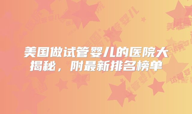 美国做试管婴儿的医院大揭秘，附最新排名榜单