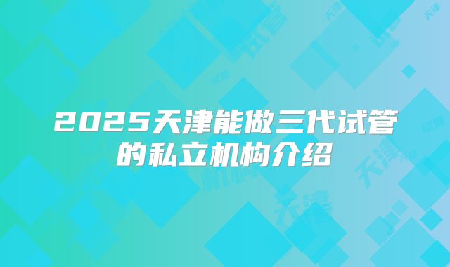 2025天津能做三代试管的私立机构介绍