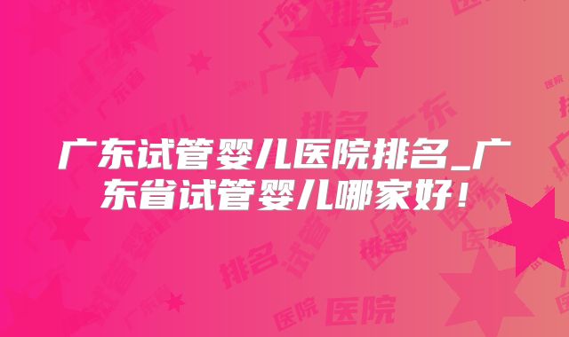 广东试管婴儿医院排名_广东省试管婴儿哪家好!