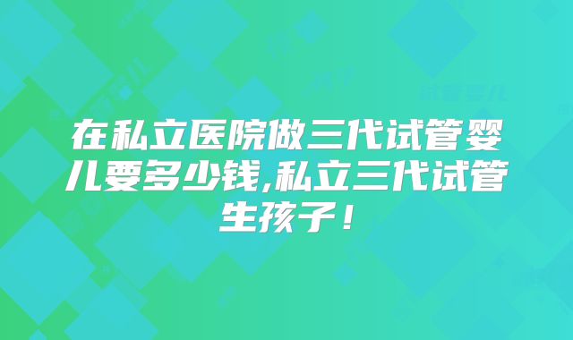 在私立医院做三代试管婴儿要多少钱,私立三代试管生孩子！