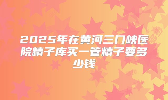 2025年在黄河三门峡医院精子库买一管精子要多少钱