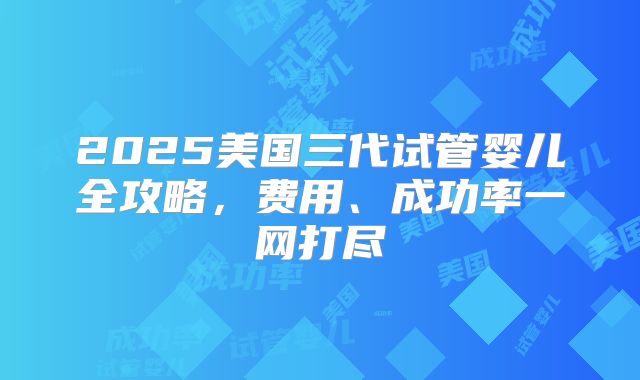2025美国三代试管婴儿全攻略,费用、成功率一网打尽