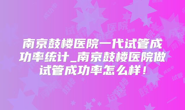 南京鼓楼医院一代试管成功率统计_南京鼓楼医院做试管成功率怎么样!