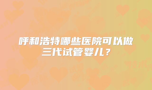 呼和浩特哪些医院可以做三代试管婴儿?